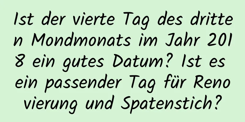 Ist der vierte Tag des dritten Mondmonats im Jahr 2018 ein gutes Datum? Ist es ein passender Tag für Renovierung und Spatenstich?