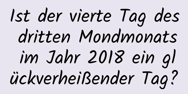 Ist der vierte Tag des dritten Mondmonats im Jahr 2018 ein glückverheißender Tag?