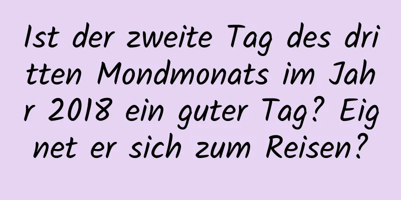 Ist der zweite Tag des dritten Mondmonats im Jahr 2018 ein guter Tag? Eignet er sich zum Reisen?