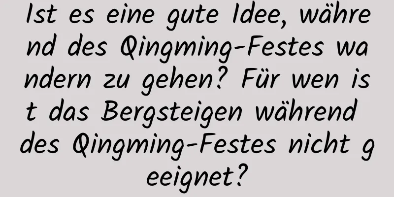 Ist es eine gute Idee, während des Qingming-Festes wandern zu gehen? Für wen ist das Bergsteigen während des Qingming-Festes nicht geeignet?