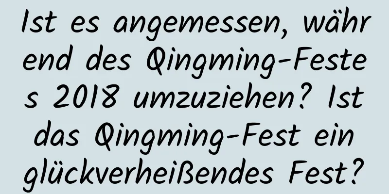 Ist es angemessen, während des Qingming-Festes 2018 umzuziehen? Ist das Qingming-Fest ein glückverheißendes Fest?