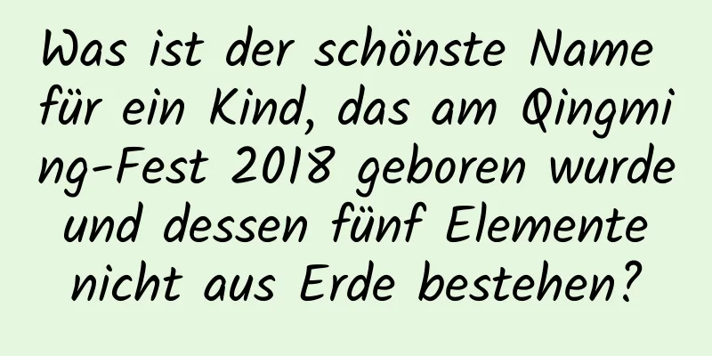 Was ist der schönste Name für ein Kind, das am Qingming-Fest 2018 geboren wurde und dessen fünf Elemente nicht aus Erde bestehen?