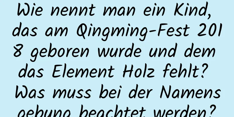 Wie nennt man ein Kind, das am Qingming-Fest 2018 geboren wurde und dem das Element Holz fehlt? Was muss bei der Namensgebung beachtet werden?