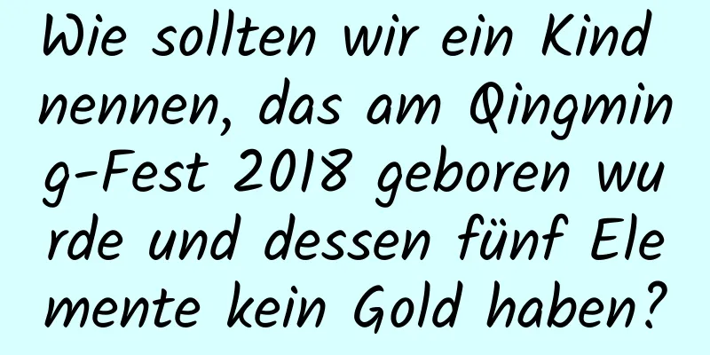 Wie sollten wir ein Kind nennen, das am Qingming-Fest 2018 geboren wurde und dessen fünf Elemente kein Gold haben?