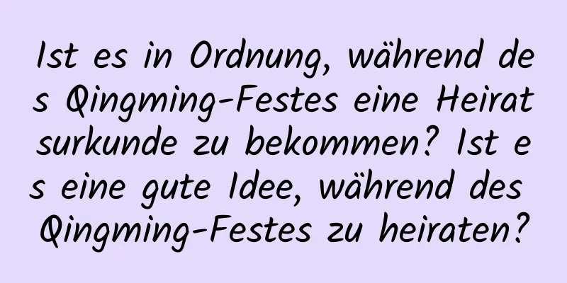 Ist es in Ordnung, während des Qingming-Festes eine Heiratsurkunde zu bekommen? Ist es eine gute Idee, während des Qingming-Festes zu heiraten?