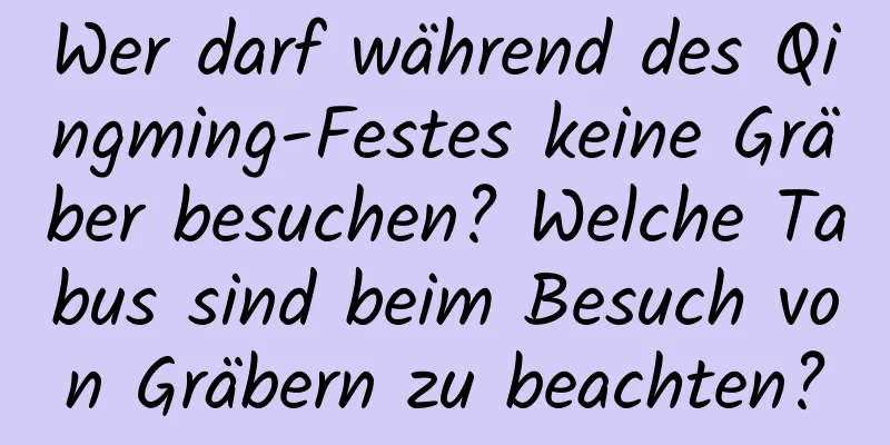 Wer darf während des Qingming-Festes keine Gräber besuchen? Welche Tabus sind beim Besuch von Gräbern zu beachten?