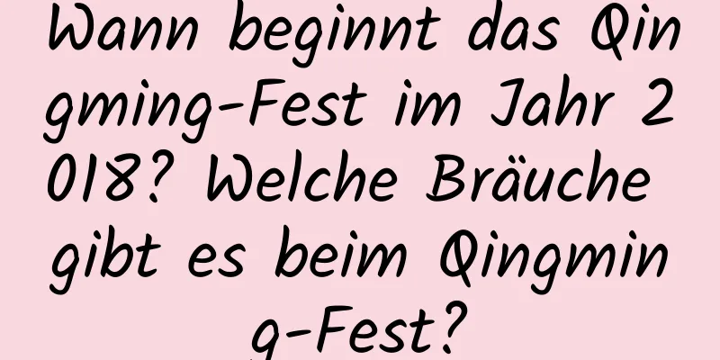 Wann beginnt das Qingming-Fest im Jahr 2018? Welche Bräuche gibt es beim Qingming-Fest?