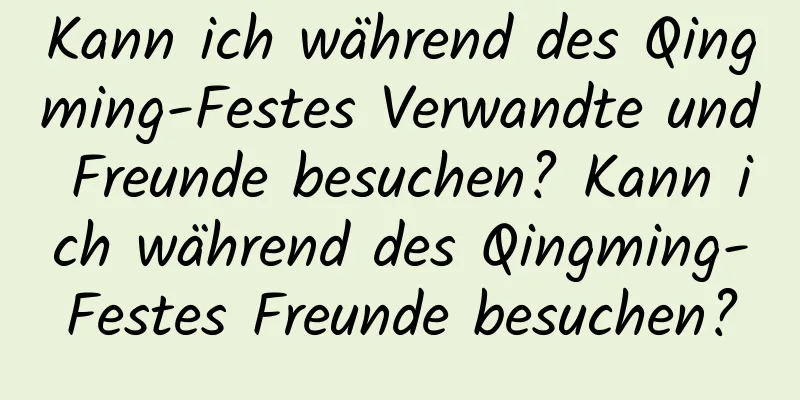 Kann ich während des Qingming-Festes Verwandte und Freunde besuchen? Kann ich während des Qingming-Festes Freunde besuchen?