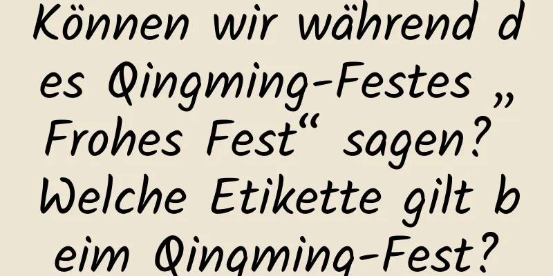 Können wir während des Qingming-Festes „Frohes Fest“ sagen? Welche Etikette gilt beim Qingming-Fest?