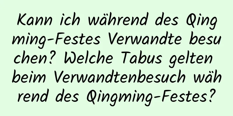 Kann ich während des Qingming-Festes Verwandte besuchen? Welche Tabus gelten beim Verwandtenbesuch während des Qingming-Festes?