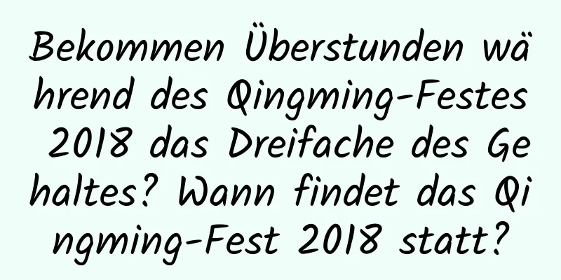 Bekommen Überstunden während des Qingming-Festes 2018 das Dreifache des Gehaltes? Wann findet das Qingming-Fest 2018 statt?