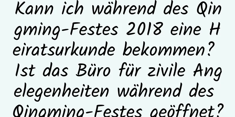 Kann ich während des Qingming-Festes 2018 eine Heiratsurkunde bekommen? Ist das Büro für zivile Angelegenheiten während des Qingming-Festes geöffnet?