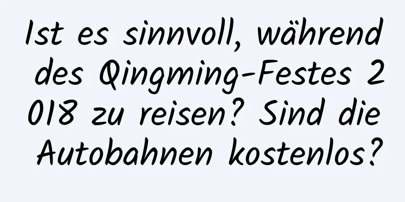 Ist es sinnvoll, während des Qingming-Festes 2018 zu reisen? Sind die Autobahnen kostenlos?