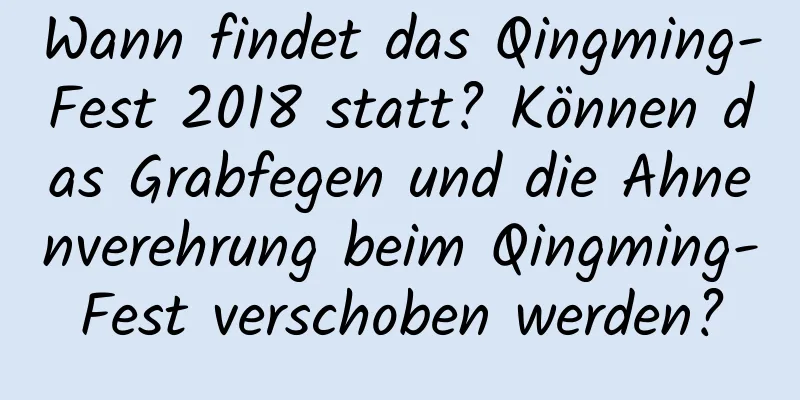 Wann findet das Qingming-Fest 2018 statt? Können das Grabfegen und die Ahnenverehrung beim Qingming-Fest verschoben werden?