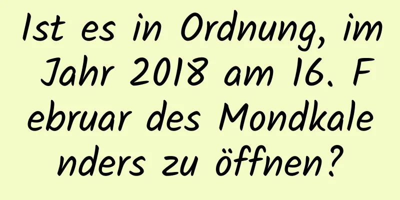 Ist es in Ordnung, im Jahr 2018 am 16. Februar des Mondkalenders zu öffnen?