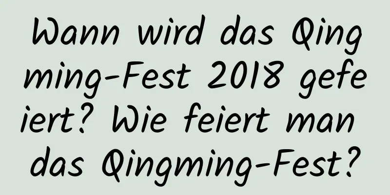 Wann wird das Qingming-Fest 2018 gefeiert? Wie feiert man das Qingming-Fest?