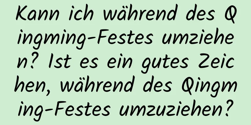 Kann ich während des Qingming-Festes umziehen? Ist es ein gutes Zeichen, während des Qingming-Festes umzuziehen?