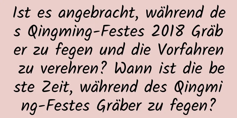 Ist es angebracht, während des Qingming-Festes 2018 Gräber zu fegen und die Vorfahren zu verehren? Wann ist die beste Zeit, während des Qingming-Festes Gräber zu fegen?