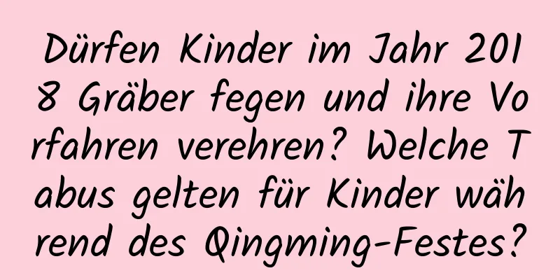 Dürfen Kinder im Jahr 2018 Gräber fegen und ihre Vorfahren verehren? Welche Tabus gelten für Kinder während des Qingming-Festes?