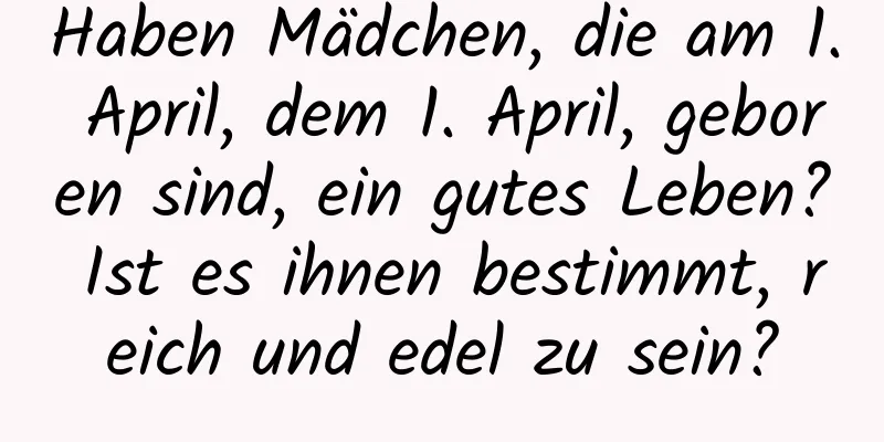 Haben Mädchen, die am 1. April, dem 1. April, geboren sind, ein gutes Leben? Ist es ihnen bestimmt, reich und edel zu sein?