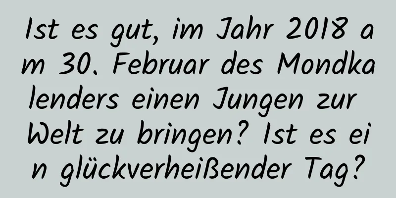 Ist es gut, im Jahr 2018 am 30. Februar des Mondkalenders einen Jungen zur Welt zu bringen? Ist es ein glückverheißender Tag?