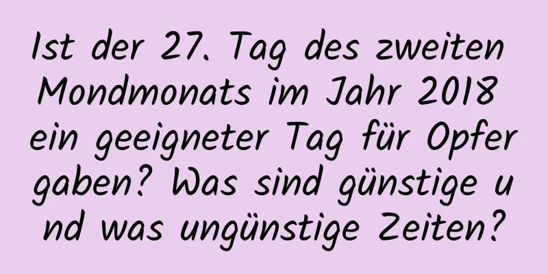 Ist der 27. Tag des zweiten Mondmonats im Jahr 2018 ein geeigneter Tag für Opfergaben? Was sind günstige und was ungünstige Zeiten?