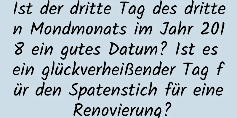 Ist der dritte Tag des dritten Mondmonats im Jahr 2018 ein gutes Datum? Ist es ein glückverheißender Tag für den Spatenstich für eine Renovierung?