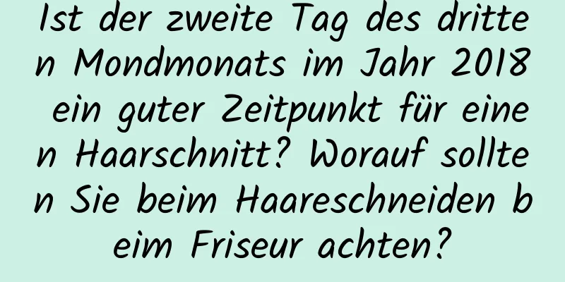 Ist der zweite Tag des dritten Mondmonats im Jahr 2018 ein guter Zeitpunkt für einen Haarschnitt? Worauf sollten Sie beim Haareschneiden beim Friseur achten?