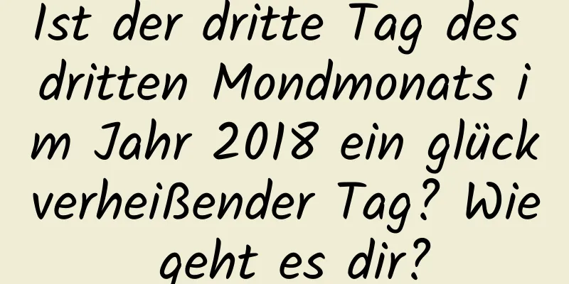 Ist der dritte Tag des dritten Mondmonats im Jahr 2018 ein glückverheißender Tag? Wie geht es dir?