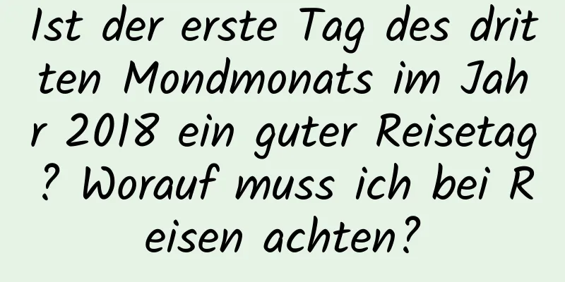 Ist der erste Tag des dritten Mondmonats im Jahr 2018 ein guter Reisetag? Worauf muss ich bei Reisen achten?