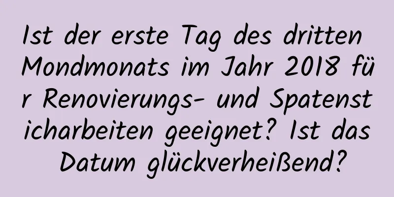 Ist der erste Tag des dritten Mondmonats im Jahr 2018 für Renovierungs- und Spatensticharbeiten geeignet? Ist das Datum glückverheißend?