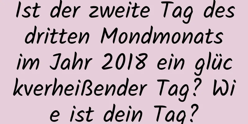 Ist der zweite Tag des dritten Mondmonats im Jahr 2018 ein glückverheißender Tag? Wie ist dein Tag?