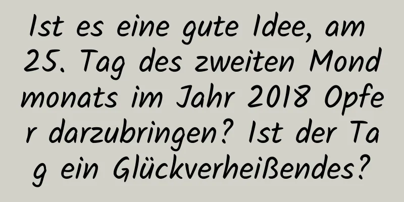 Ist es eine gute Idee, am 25. Tag des zweiten Mondmonats im Jahr 2018 Opfer darzubringen? Ist der Tag ein Glückverheißendes?