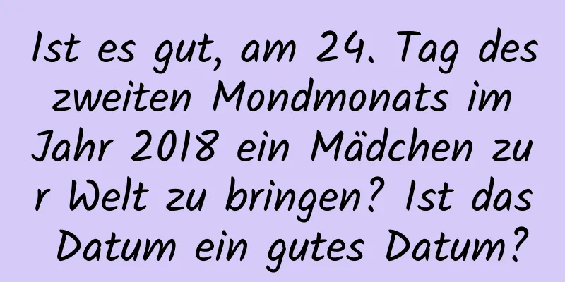 Ist es gut, am 24. Tag des zweiten Mondmonats im Jahr 2018 ein Mädchen zur Welt zu bringen? Ist das Datum ein gutes Datum?