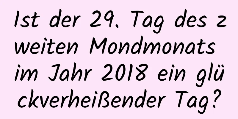 Ist der 29. Tag des zweiten Mondmonats im Jahr 2018 ein glückverheißender Tag?