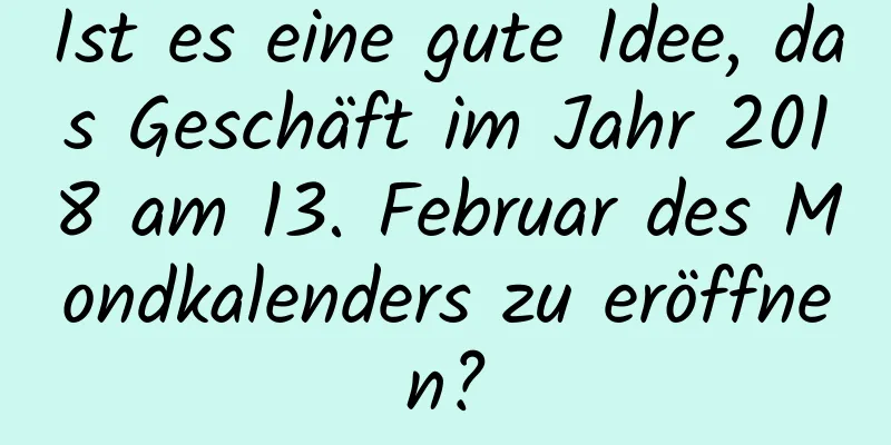 Ist es eine gute Idee, das Geschäft im Jahr 2018 am 13. Februar des Mondkalenders zu eröffnen?