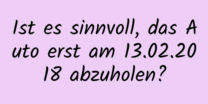 Ist es sinnvoll, das Auto erst am 13.02.2018 abzuholen?