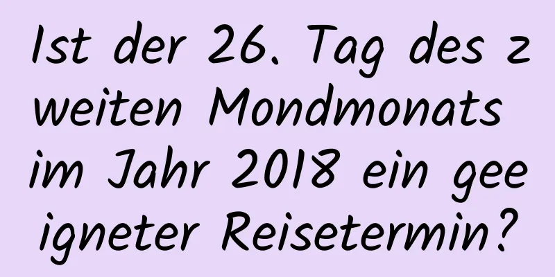 Ist der 26. Tag des zweiten Mondmonats im Jahr 2018 ein geeigneter Reisetermin?