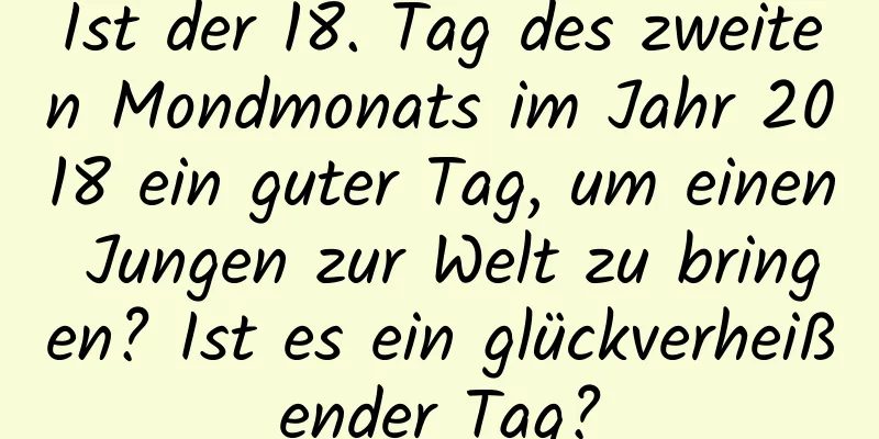 Ist der 18. Tag des zweiten Mondmonats im Jahr 2018 ein guter Tag, um einen Jungen zur Welt zu bringen? Ist es ein glückverheißender Tag?