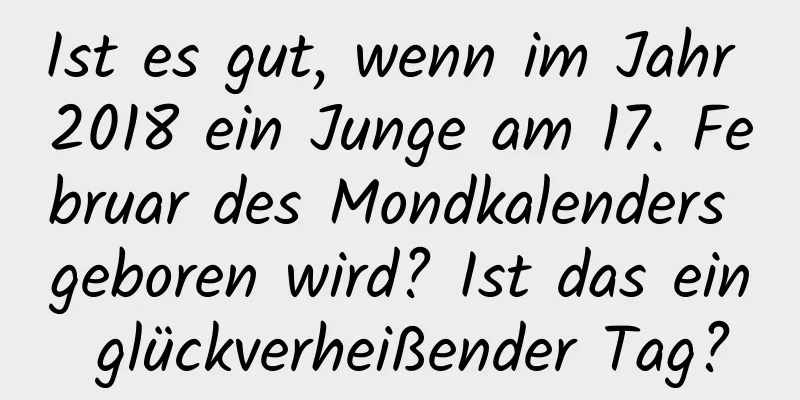 Ist es gut, wenn im Jahr 2018 ein Junge am 17. Februar des Mondkalenders geboren wird? Ist das ein glückverheißender Tag?