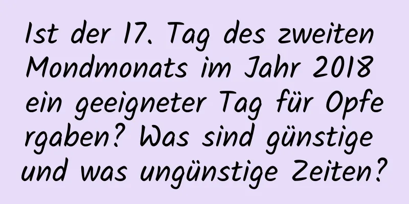 Ist der 17. Tag des zweiten Mondmonats im Jahr 2018 ein geeigneter Tag für Opfergaben? Was sind günstige und was ungünstige Zeiten?