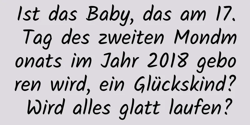 Ist das Baby, das am 17. Tag des zweiten Mondmonats im Jahr 2018 geboren wird, ein Glückskind? Wird alles glatt laufen?