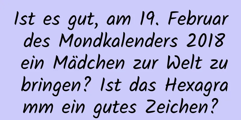 Ist es gut, am 19. Februar des Mondkalenders 2018 ein Mädchen zur Welt zu bringen? Ist das Hexagramm ein gutes Zeichen?