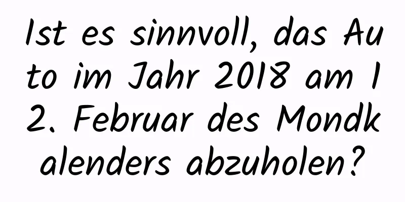 Ist es sinnvoll, das Auto im Jahr 2018 am 12. Februar des Mondkalenders abzuholen?