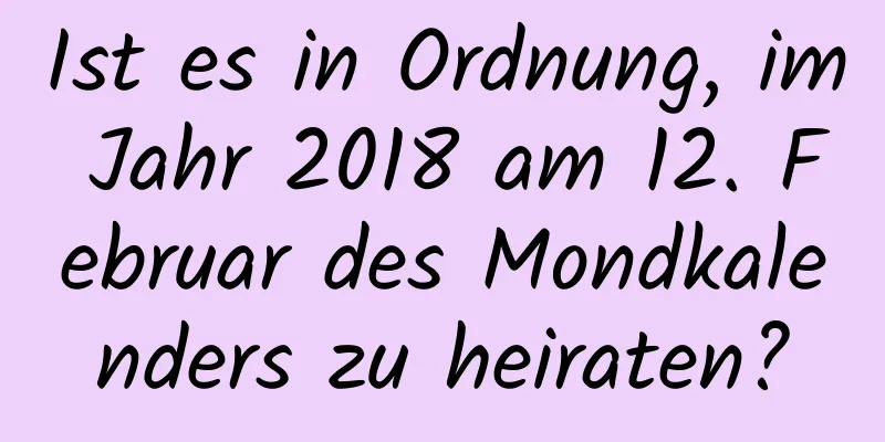 Ist es in Ordnung, im Jahr 2018 am 12. Februar des Mondkalenders zu heiraten?