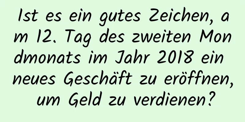 Ist es ein gutes Zeichen, am 12. Tag des zweiten Mondmonats im Jahr 2018 ein neues Geschäft zu eröffnen, um Geld zu verdienen?