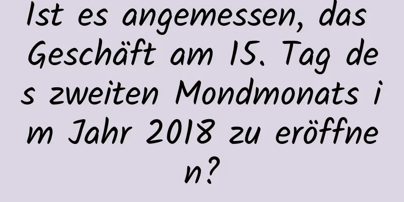 Ist es angemessen, das Geschäft am 15. Tag des zweiten Mondmonats im Jahr 2018 zu eröffnen?