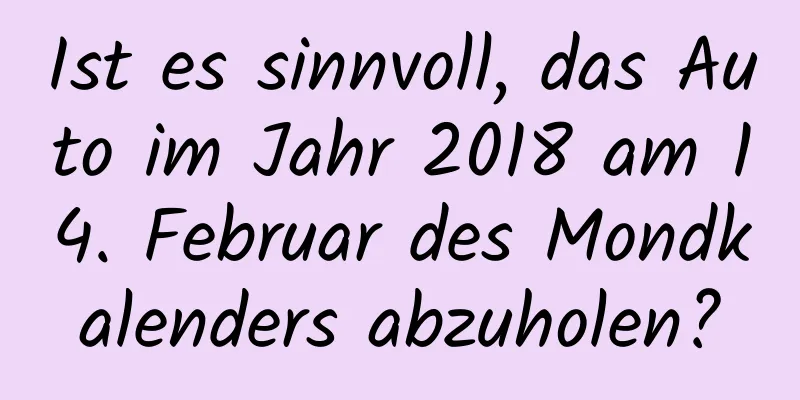 Ist es sinnvoll, das Auto im Jahr 2018 am 14. Februar des Mondkalenders abzuholen?