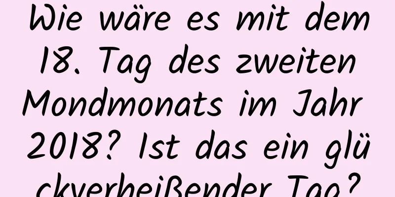 Wie wäre es mit dem 18. Tag des zweiten Mondmonats im Jahr 2018? Ist das ein glückverheißender Tag?