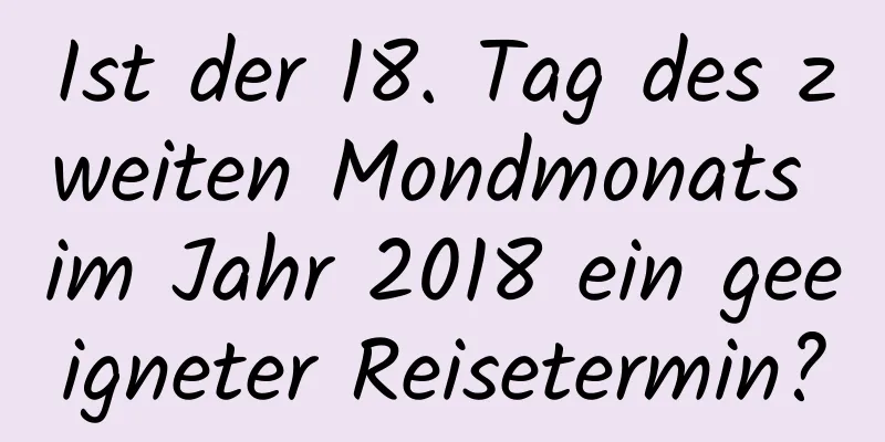 Ist der 18. Tag des zweiten Mondmonats im Jahr 2018 ein geeigneter Reisetermin?